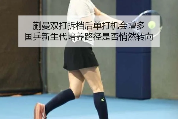 蒯曼双打拆档后单打机会增多 国乒新生代培养路径是否悄然转向