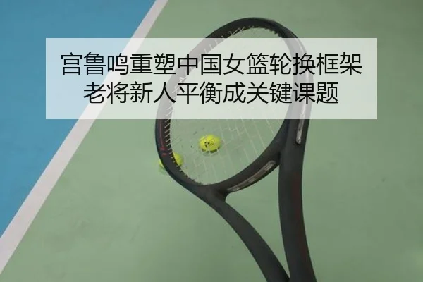 宫鲁鸣重塑中国女篮轮换框架 老将新人平衡成关键课题